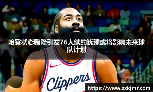 哈登状态骤降引发76人续约犹豫或将影响未来球队计划
